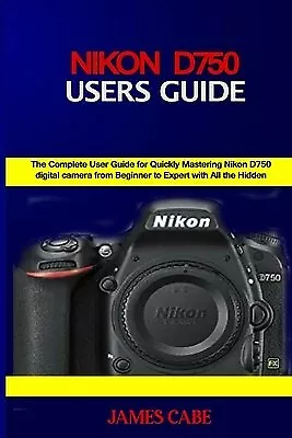 Nikon D750 Users Guide: The Complete User Guide For Quickly Maste By Cabe James • $37.36